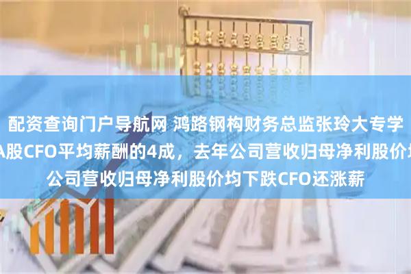 配资查询门户导航网 鸿路钢构财务总监张玲大专学历年薪33万，是A股CFO平均薪酬的4成，去年公司营收归母净利股价均下跌CFO还涨薪