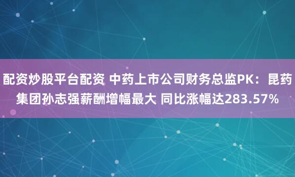 配资炒股平台配资 中药上市公司财务总监PK：昆药集团孙志强薪酬增幅最大 同比涨幅达283.57%