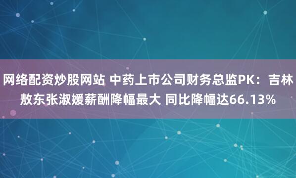 网络配资炒股网站 中药上市公司财务总监PK：吉林敖东张淑媛薪酬降幅最大 同比降幅达66.13%