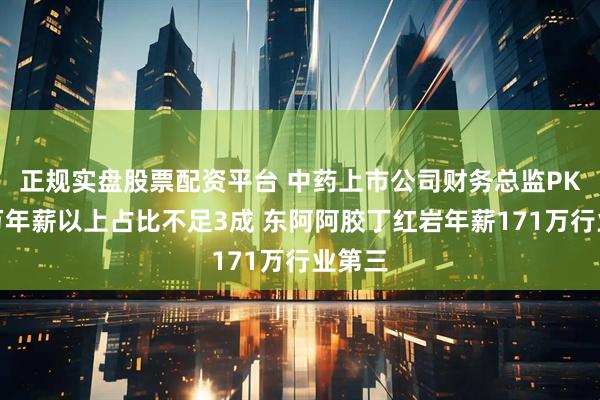 正规实盘股票配资平台 中药上市公司财务总监PK：百万年薪以上占比不足3成 东阿阿胶丁红岩年薪171万行业第三
