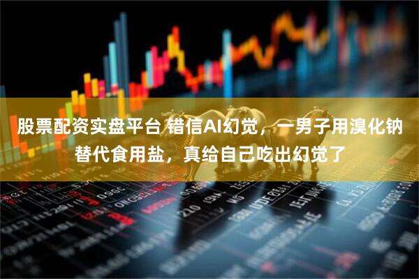股票配资实盘平台 错信AI幻觉，一男子用溴化钠替代食用盐，真给自己吃出幻觉了