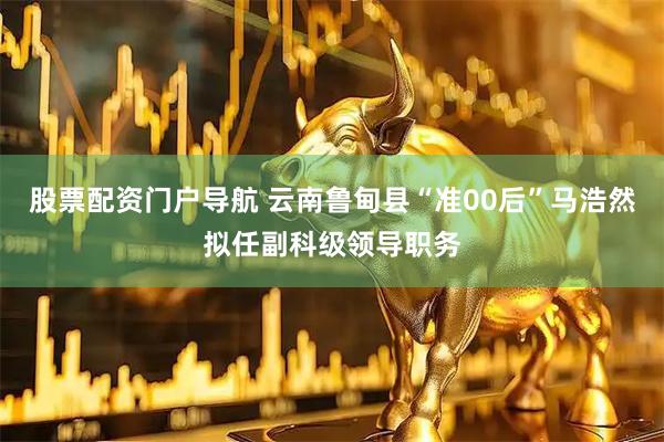 股票配资门户导航 云南鲁甸县“准00后”马浩然拟任副科级领导职务