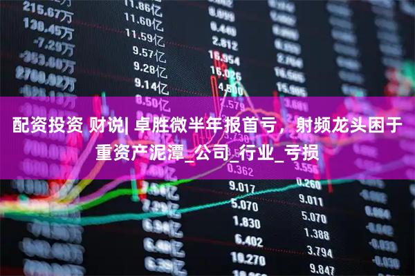 配资投资 财说| 卓胜微半年报首亏，射频龙头困于重资产泥潭_公司_行业_亏损