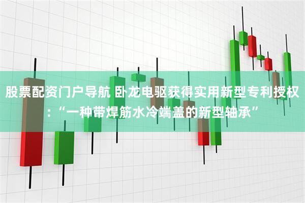 股票配资门户导航 卧龙电驱获得实用新型专利授权: “一种带焊筋水冷端盖的新型轴承”