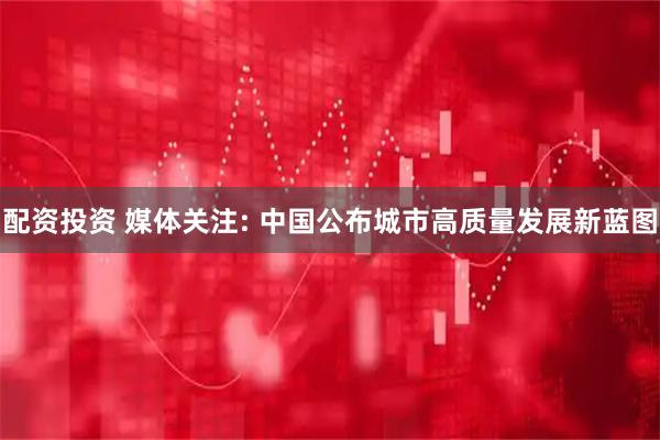 配资投资 媒体关注: 中国公布城市高质量发展新蓝图
