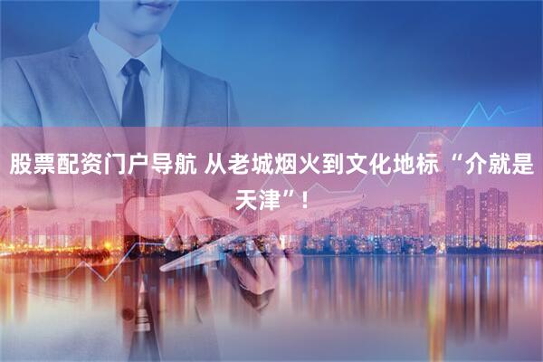 股票配资门户导航 从老城烟火到文化地标 “介就是天津”!