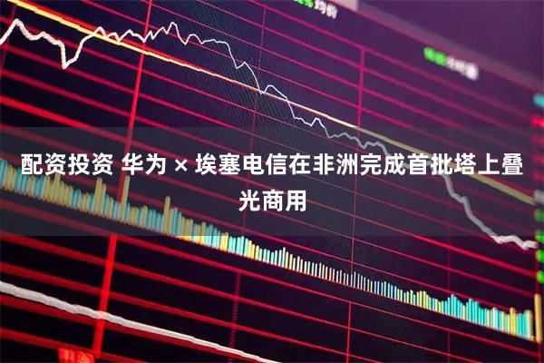 配资投资 华为 × 埃塞电信在非洲完成首批塔上叠光商用