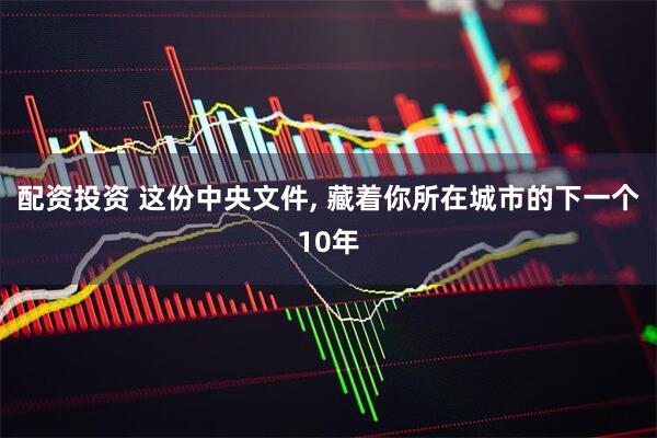 配资投资 这份中央文件, 藏着你所在城市的下一个10年