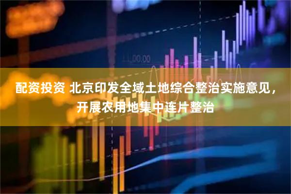 配资投资 北京印发全域土地综合整治实施意见，开展农用地集中连片整治