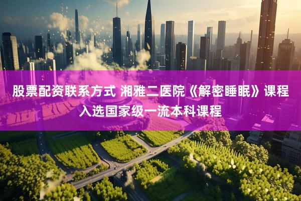 股票配资联系方式 湘雅二医院《解密睡眠》课程入选国家级一流本科课程