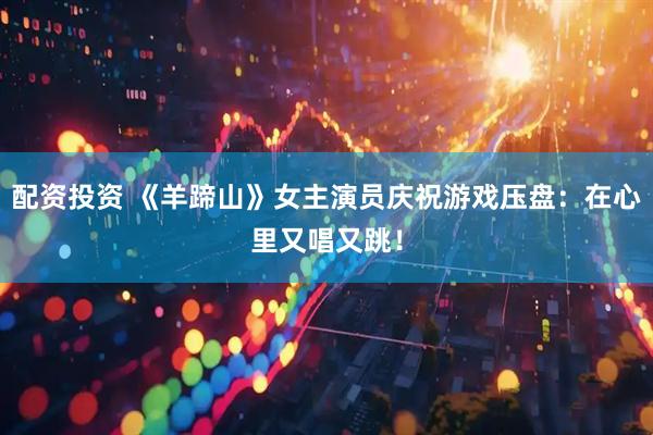 配资投资 《羊蹄山》女主演员庆祝游戏压盘：在心里又唱又跳！