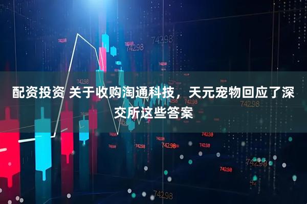 配资投资 关于收购淘通科技，天元宠物回应了深交所这些答案