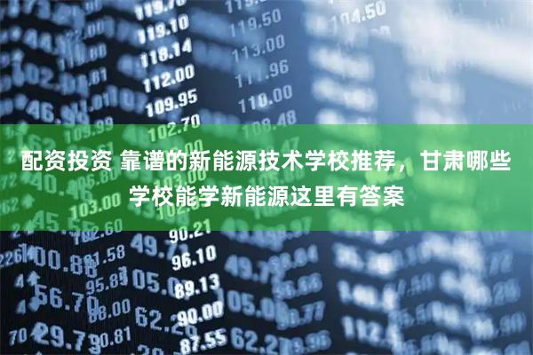 配资投资 靠谱的新能源技术学校推荐，甘肃哪些学校能学新能源这里有答案