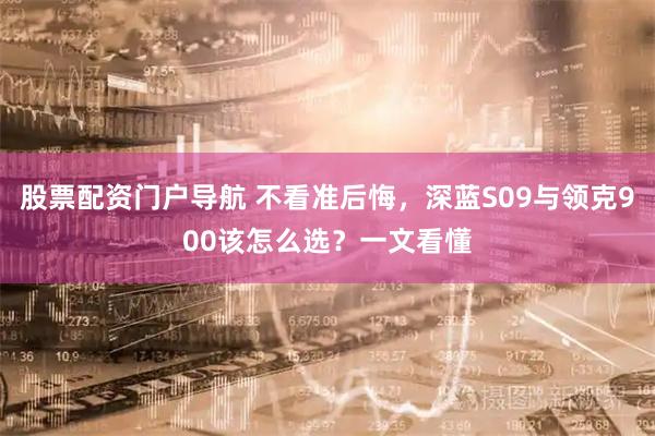 股票配资门户导航 不看准后悔，深蓝S09与领克900该怎么选？一文看懂