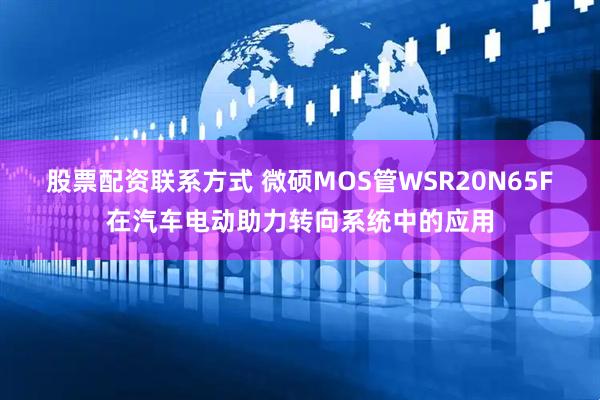 股票配资联系方式 微硕MOS管WSR20N65F在汽车电动助力转向系统中的应用
