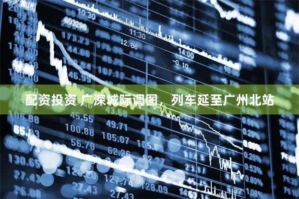 配资投资 广深城际调图，列车延至广州北站