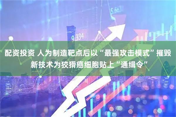 配资投资 人为制造靶点后以“最强攻击模式”摧毁 新技术为狡猾癌细胞贴上“通缉令”