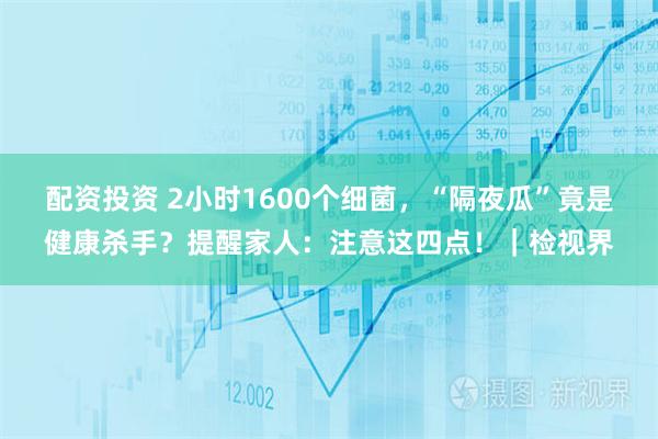 配资投资 2小时1600个细菌，“隔夜瓜”竟是健康杀手？提醒家人：注意这四点！｜检视界
