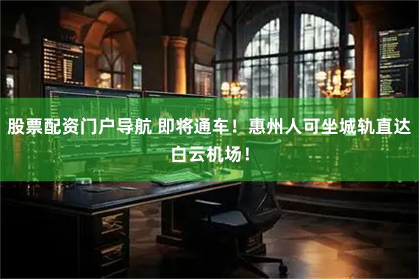 股票配资门户导航 即将通车！惠州人可坐城轨直达白云机场！