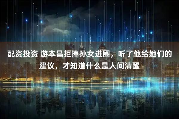 配资投资 游本昌拒捧孙女进圈，听了他给她们的建议，才知道什么是人间清醒