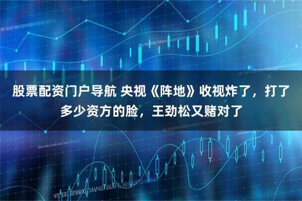 股票配资门户导航 央视《阵地》收视炸了，打了多少资方的脸，王劲松又赌对了
