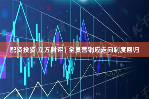 配资投资 立方财评 | 全员营销应走向制度回归