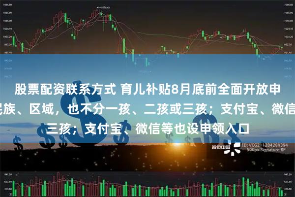 股票配资联系方式 育儿补贴8月底前全面开放申领 不分城乡、民族、区域，也不分一孩、二孩或三孩；支付宝、微信等也设申领入口