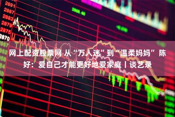 网上配资股票网 从“万人迷”到“温柔妈妈” 陈好：爱自己才能更好地爱家庭丨谈艺录