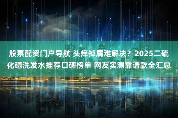 股票配资门户导航 头痒掉屑难解决？2025二硫化硒洗发水推荐口碑榜单 网友实测靠谱款全汇总