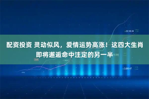 配资投资 灵动似风，爱情运势高涨！这四大生肖即将邂逅命中注定的另一半