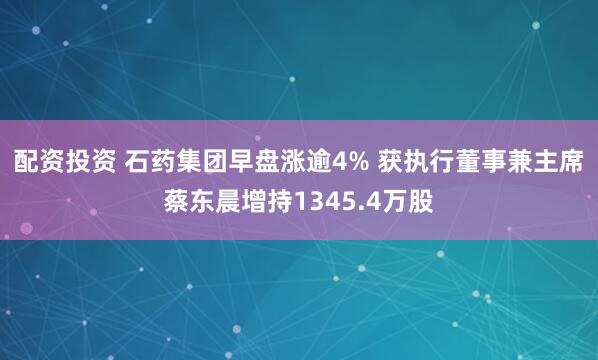 配资投资 石药集团早盘涨逾4% 获执行董事兼主席蔡东晨增持1345.4万股