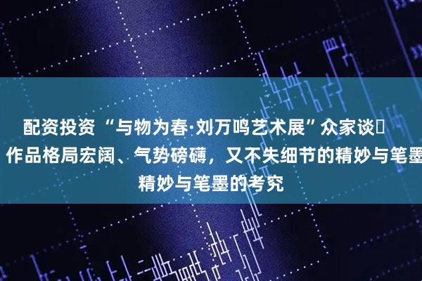 配资投资 “与物为春·刘万鸣艺术展”众家谈㊺ | 石纲：作品格局宏阔、气势磅礴，又不失细节的精妙与笔墨的考究