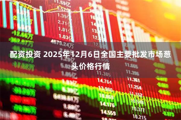 配资投资 2025年12月6日全国主要批发市场葱头价格行情