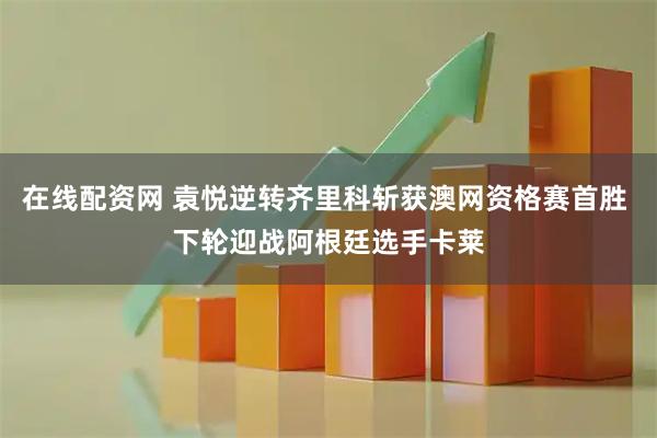 在线配资网 袁悦逆转齐里科斩获澳网资格赛首胜 下轮迎战阿根廷选手卡莱