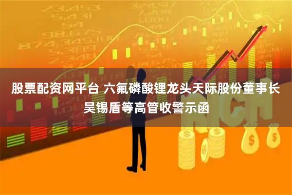 股票配资网平台 六氟磷酸锂龙头天际股份董事长吴锡盾等高管收警示函