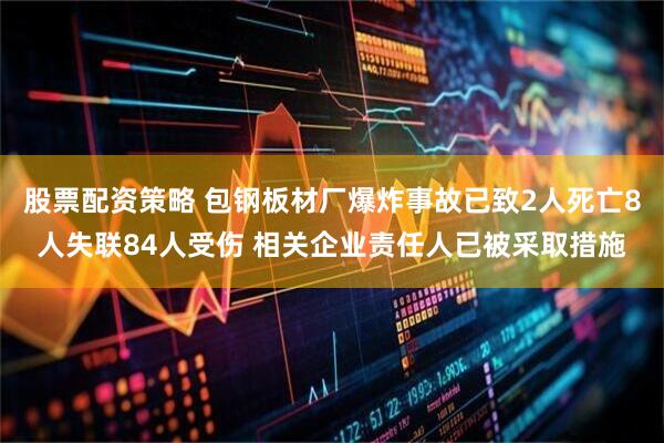股票配资策略 包钢板材厂爆炸事故已致2人死亡8人失联84人受伤 相关企业责任人已被采取措施