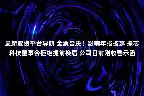 最新配资平台导航 全票否决！影响年报披露 振芯科技董事会拒绝提前换届 公司日前刚收警示函