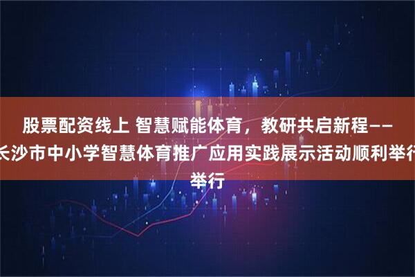 股票配资线上 智慧赋能体育，教研共启新程——长沙市中小学智慧体育推广应用实践展示活动顺利举行