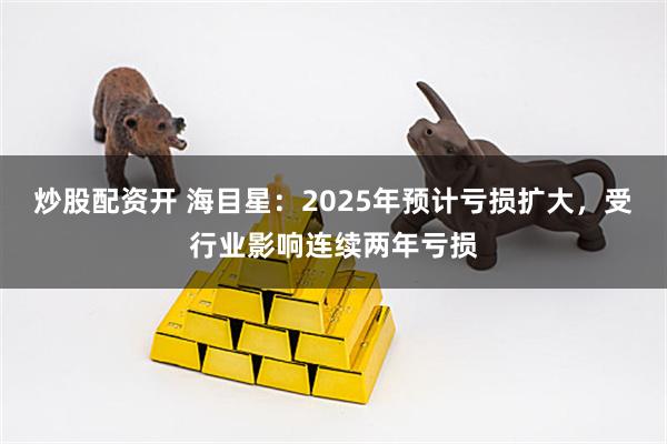 炒股配资开 海目星：2025年预计亏损扩大，受行业影响连续两年亏损