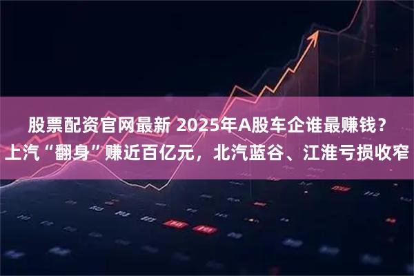股票配资官网最新 2025年A股车企谁最赚钱？上汽“翻身”赚近百亿元，北汽蓝谷、江淮亏损收窄