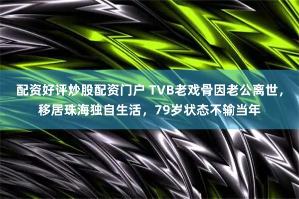 配资好评炒股配资门户 TVB老戏骨因老公离世，移居珠海独自生活，79岁状态不输当年