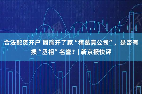 合法配资开户 周瑜开了家“猪葛亮公司”，是否有损“丞相”名誉？| 新京报快评