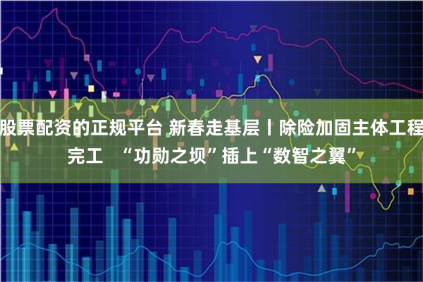 股票配资的正规平台 新春走基层丨除险加固主体工程完工   “功勋之坝”插上“数智之翼”