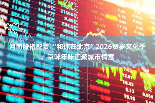 河南股指配资 “和你在北京”2026贺岁文化季，京味年味汇聚城市情意