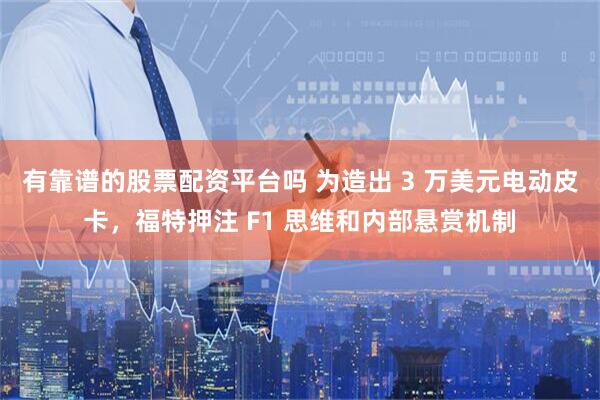 有靠谱的股票配资平台吗 为造出 3 万美元电动皮卡，福特押注 F1 思维和内部悬赏机制