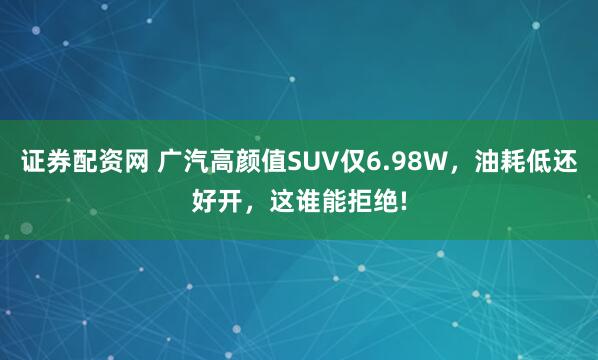 证券配资网 广汽高颜值SUV仅6.98W，油耗低还好开，这谁能拒绝!