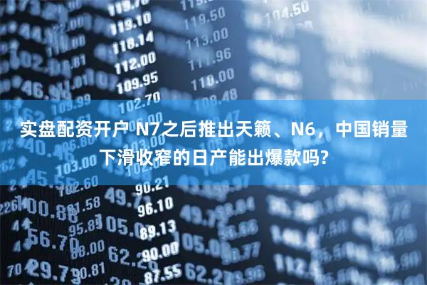 实盘配资开户 N7之后推出天籁、N6，中国销量下滑收窄的日产能出爆款吗?