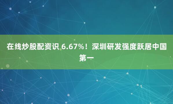 在线炒股配资识 6.67%！深圳研发强度跃居中国第一