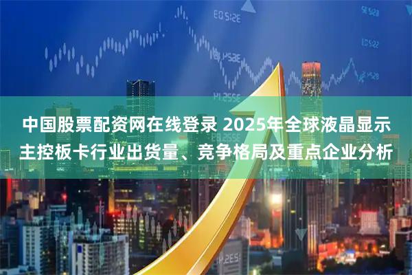 中国股票配资网在线登录 2025年全球液晶显示主控板卡行业出货量、竞争格局及重点企业分析