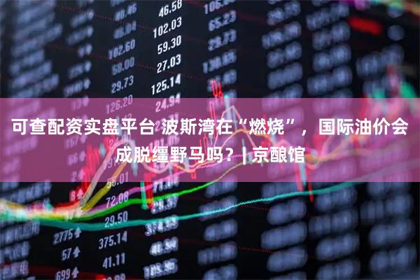 可查配资实盘平台 波斯湾在“燃烧”，国际油价会成脱缰野马吗？| 京酿馆